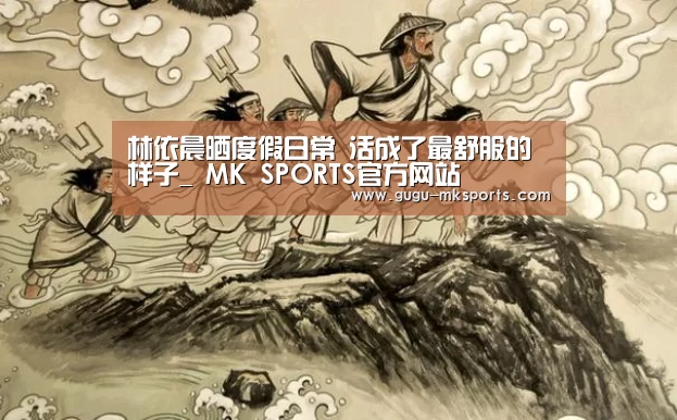 林依晨晒度假日常 活成了最舒服的样子_ MK SPORTS官方网站 (图2) MK SPORTS官方网站